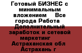 Готовый БИЗНЕС с минимальным вложением! - Все города Работа » Дополнительный заработок и сетевой маркетинг   . Астраханская обл.,Астрахань г.